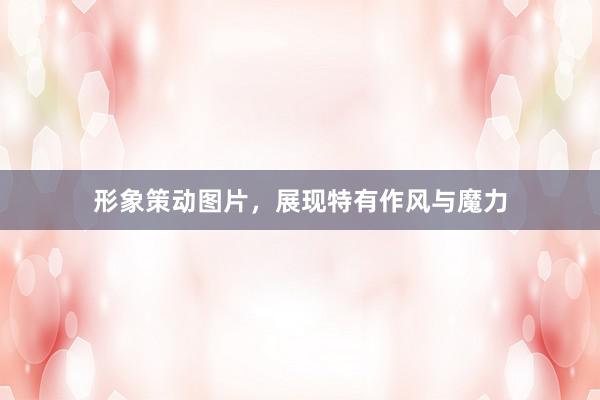 形象策动图片，展现特有作风与魔力